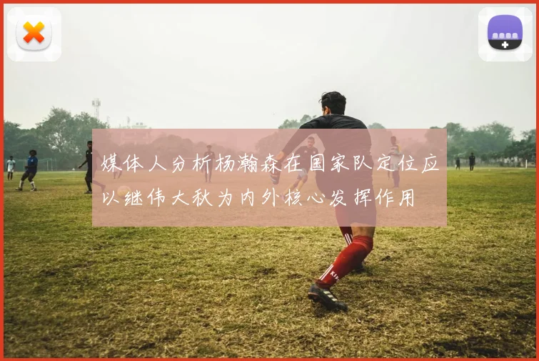 媒体人分析杨瀚森在国家队定位应以继伟大秋为内外核心发挥作用