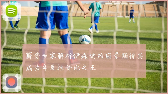 薪资专家解析伊森续约前景期待其成为年度性价比之王