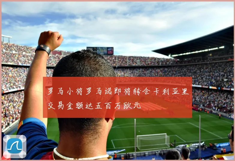罗马小将罗马诺即将转会卡利亚里交易金额达五百万欧元