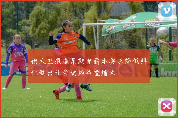 德天空报道莱默尔薪水要求降低拜仁做出让步续约希望增大