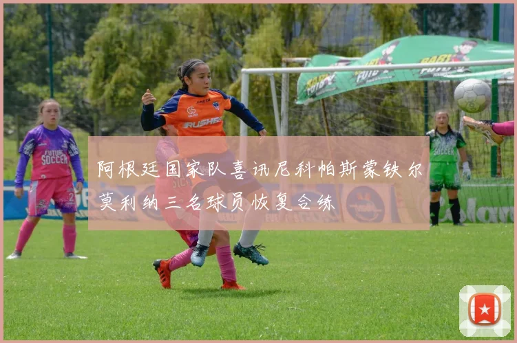 阿根廷国家队喜讯尼科帕斯蒙铁尔莫利纳三名球员恢复合练
