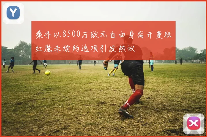 桑乔以8500万欧元自由身离开曼联红魔未续约选项引发热议