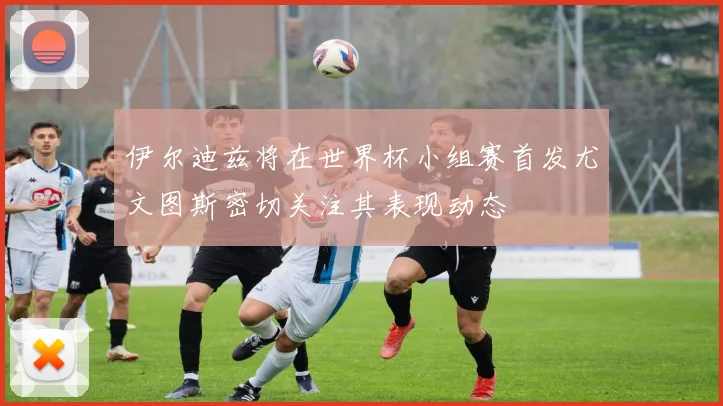 伊尔迪兹将在世界杯小组赛首发尤文图斯密切关注其表现动态