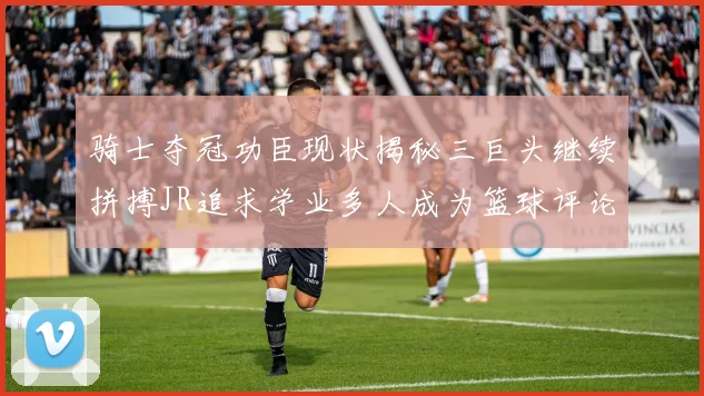骑士夺冠功臣现状揭秘三巨头继续拼搏JR追求学业多人成为篮球评论员