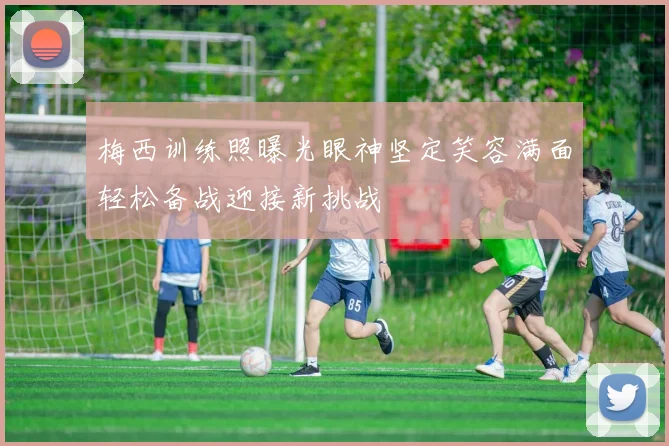 梅西训练照曝光眼神坚定笑容满面轻松备战迎接新挑战